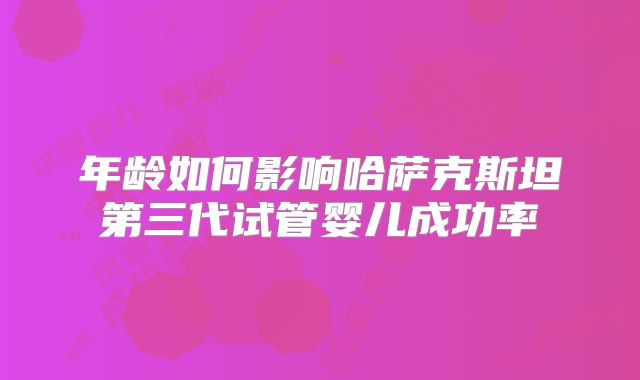 年龄如何影响哈萨克斯坦第三代试管婴儿成功率