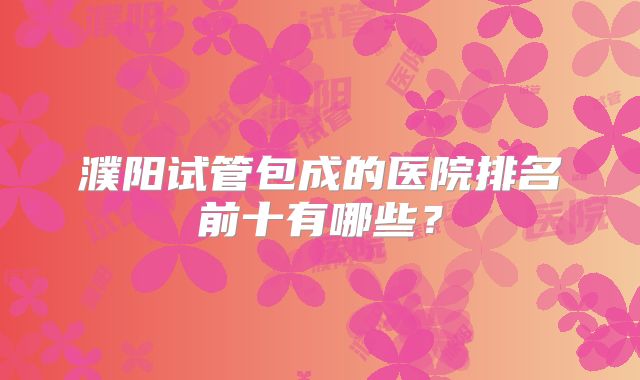 濮阳试管包成的医院排名前十有哪些？