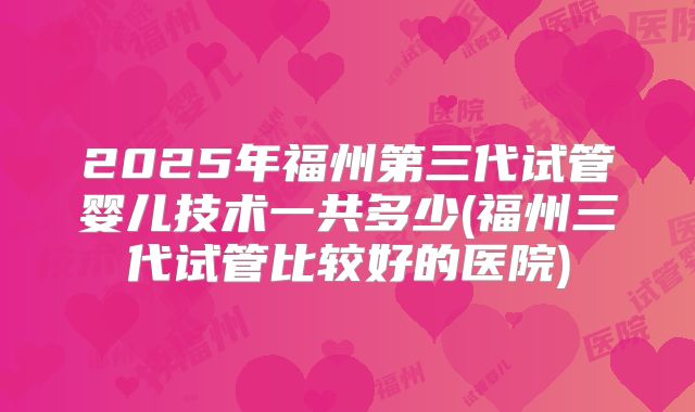 2025年福州第三代试管婴儿技术一共多少(福州三代试管比较好的医院)