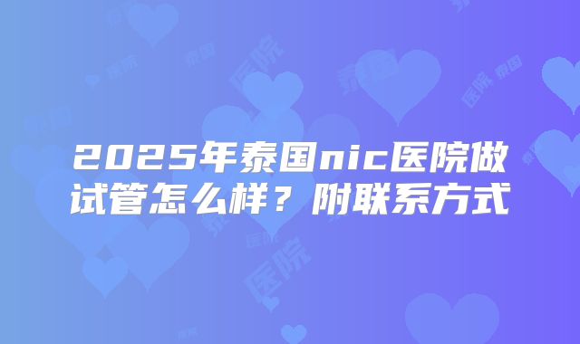 2025年泰国nic医院做试管怎么样？附联系方式