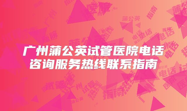 广州蒲公英试管医院电话咨询服务热线联系指南