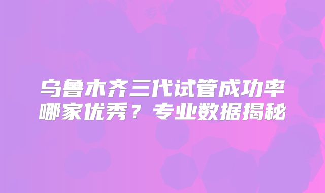 乌鲁木齐三代试管成功率哪家优秀？专业数据揭秘