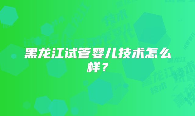 黑龙江试管婴儿技术怎么样？