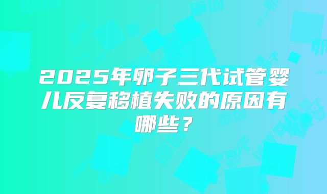 2025年卵子三代试管婴儿反复移植失败的原因有哪些?