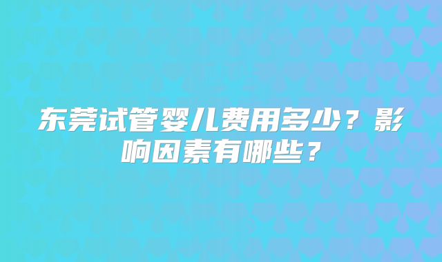 东莞试管婴儿费用多少？影响因素有哪些？