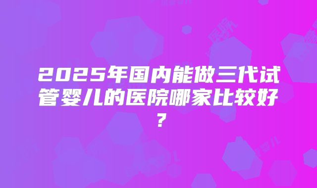 2025年国内能做三代试管婴儿的医院哪家比较好?