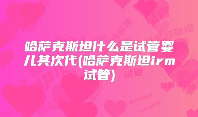 哈萨克斯坦什么是试管婴儿其次代(哈萨克斯坦irm试管)