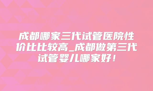 成都哪家三代试管医院性价比比较高_成都做第三代试管婴儿哪家好！