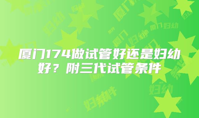 厦门174做试管好还是妇幼好？附三代试管条件