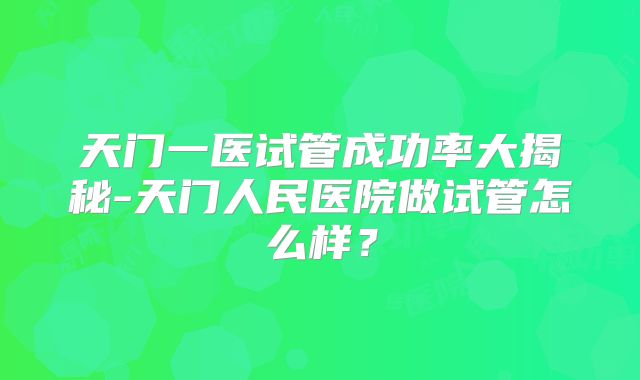 天门一医试管成功率大揭秘-天门人民医院做试管怎么样？