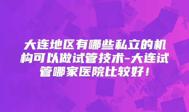 大连地区有哪些私立的机构可以做试管技术-大连试管哪家医院比较好！