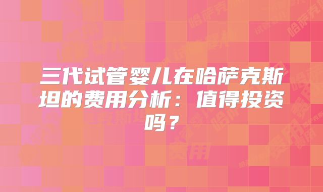 三代试管婴儿在哈萨克斯坦的费用分析：值得投资吗？