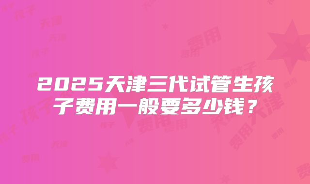 2025天津三代试管生孩子费用一般要多少钱？