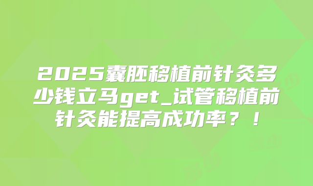 2025囊胚移植前针灸多少钱立马get_试管移植前针灸能提高成功率？！
