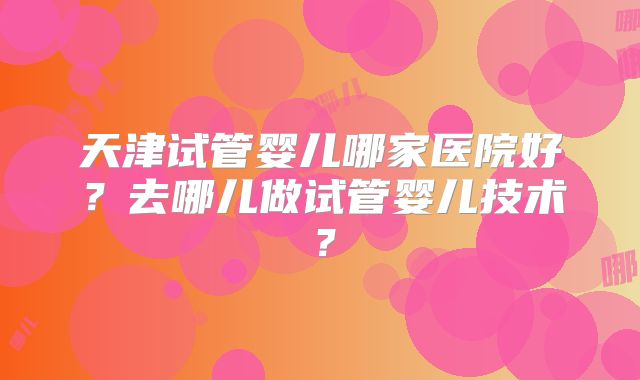天津试管婴儿哪家医院好？去哪儿做试管婴儿技术？