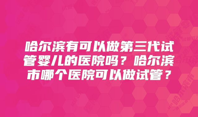 哈尔滨有可以做第三代试管婴儿的医院吗?哈尔滨市哪个医院可以做试管?