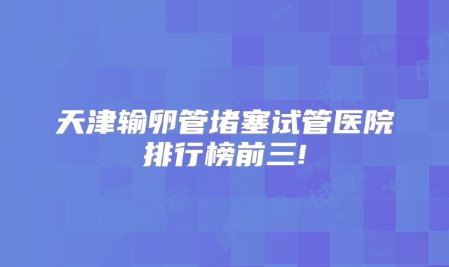 天津输卵管堵塞试管医院排行榜前三!