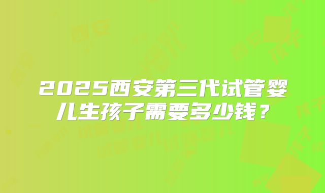 2025西安第三代试管婴儿生孩子需要多少钱？
