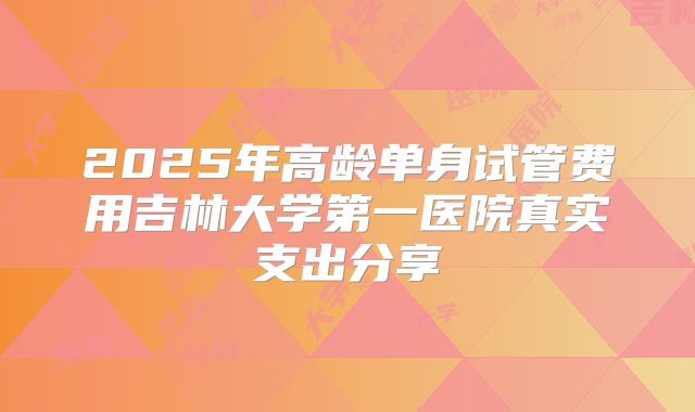 2025年高龄单身试管费用吉林大学第一医院真实支出分享