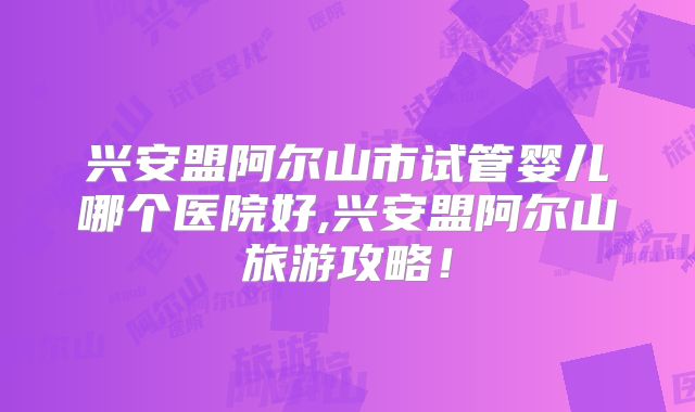 兴安盟阿尔山市试管婴儿哪个医院好,兴安盟阿尔山旅游攻略！