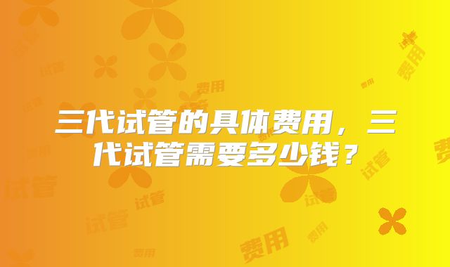三代试管的具体费用，三代试管需要多少钱？
