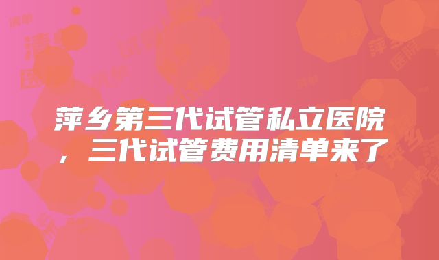 萍乡第三代试管私立医院，三代试管费用清单来了