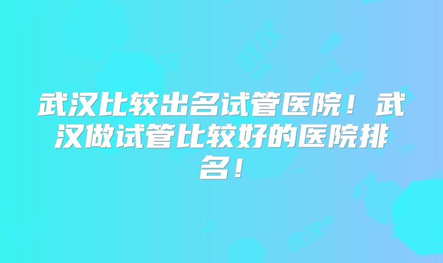武汉比较出名试管医院！武汉做试管比较好的医院排名！