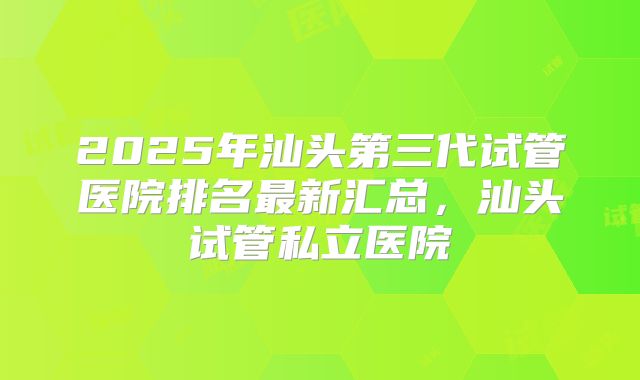 2025年汕头第三代试管医院排名最新汇总，汕头试管私立医院