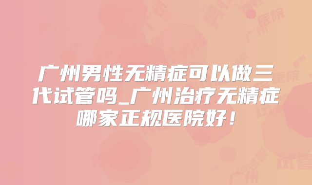 广州男性无精症可以做三代试管吗_广州治疗无精症哪家正规医院好！