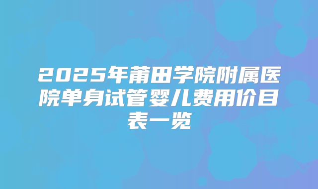 2025年莆田学院附属医院单身试管婴儿费用价目表一览