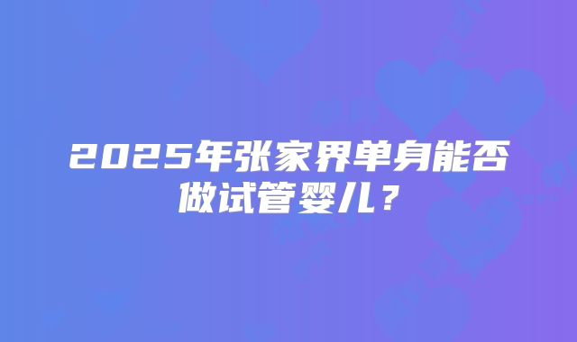 2025年张家界单身能否做试管婴儿？