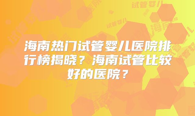 海南热门试管婴儿医院排行榜揭晓？海南试管比较好的医院？