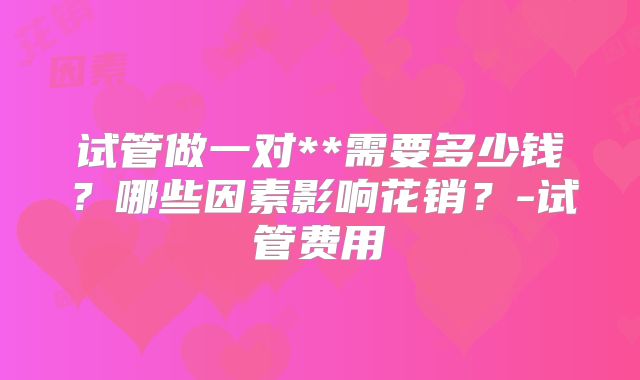 试管做一对**需要多少钱？哪些因素影响花销？-试管费用