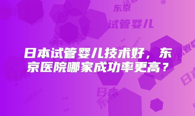 日本试管婴儿技术好，东京医院哪家成功率更高？