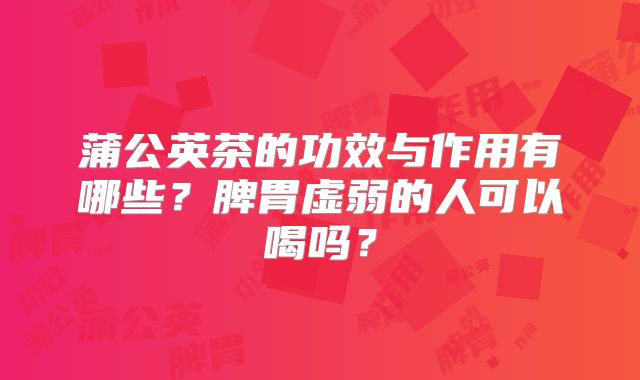 蒲公英茶的功效与作用有哪些？脾胃虚弱的人可以喝吗？