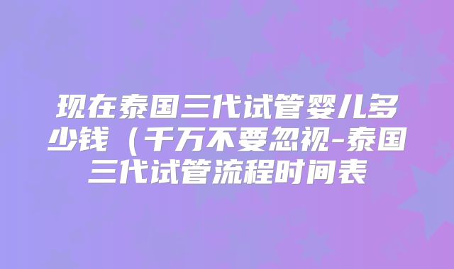 现在泰国三代试管婴儿多少钱（千万不要忽视-泰国三代试管流程时间表