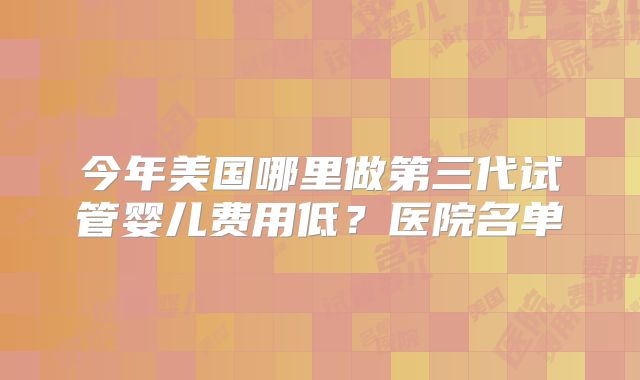 今年美国哪里做第三代试管婴儿费用低?医院名单