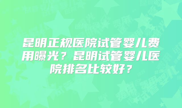 昆明正规医院试管婴儿费用曝光？昆明试管婴儿医院排名比较好？