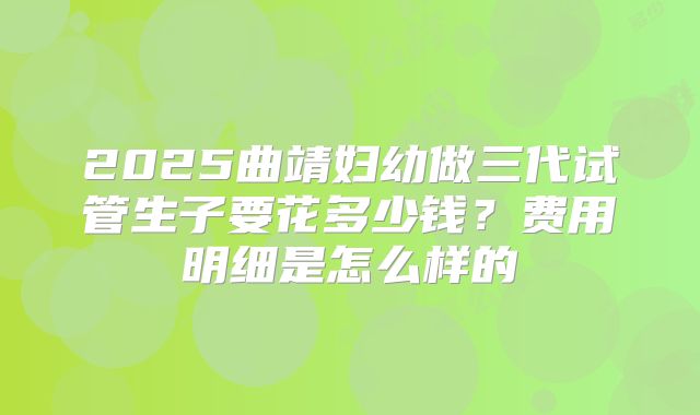 2025曲靖妇幼做三代试管生子要花多少钱?费用明细是怎么样的