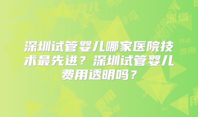 深圳试管婴儿哪家医院技术最先进？深圳试管婴儿费用透明吗？