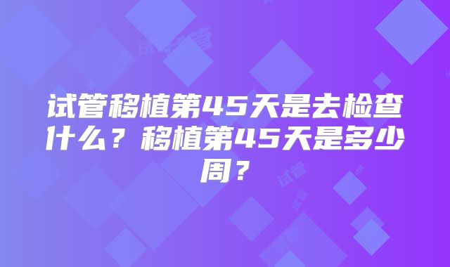 试管移植第45天是去检查什么？移植第45天是多少周？
