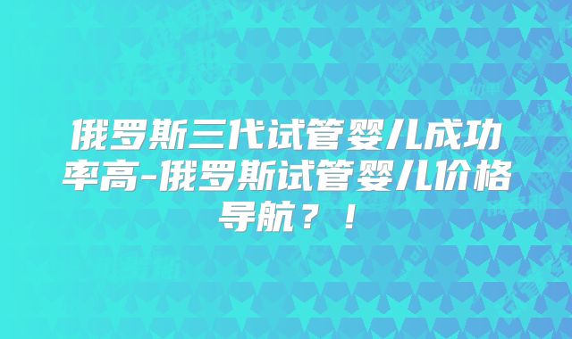 俄罗斯三代试管婴儿成功率高-俄罗斯试管婴儿价格导航？！