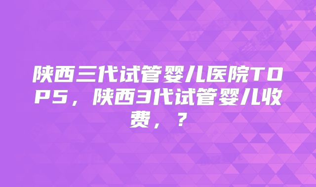 陕西三代试管婴儿医院TOP5，陕西3代试管婴儿收费，？