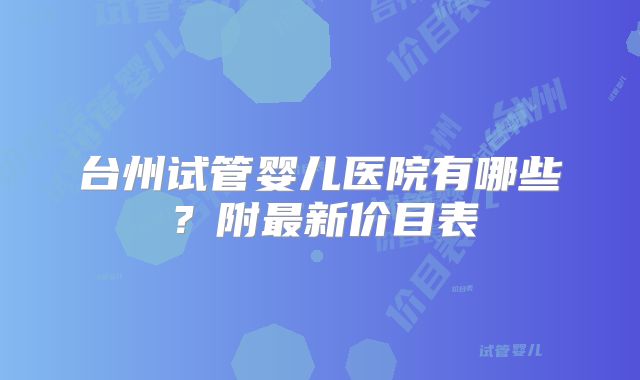 台州试管婴儿医院有哪些？附最新价目表