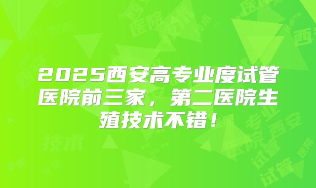 2025西安高专业度试管医院前三家，第二医院生殖技术不错！