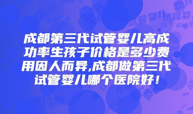 成都第三代试管婴儿高成功率生孩子价格是多少费用因人而异,成都做第三代试管婴儿哪个医院好！