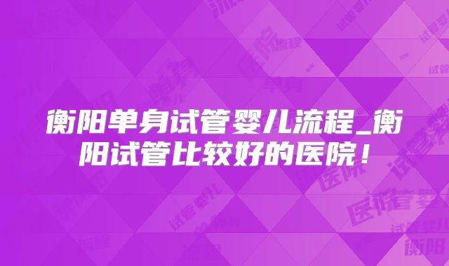 衡阳单身试管婴儿流程_衡阳试管比较好的医院！