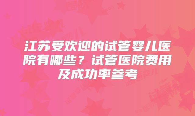 江苏受欢迎的试管婴儿医院有哪些？试管医院费用及成功率参考