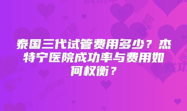 泰国三代试管费用多少？杰特宁医院成功率与费用如何权衡？