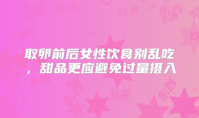 取卵前后女性饮食别乱吃,甜品更应避免过量摄入